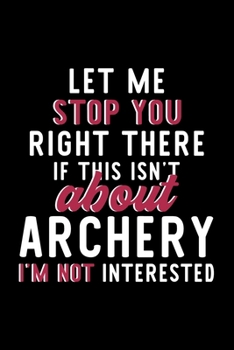 Let Me Stop You Right There If This Isn't About Archery I'm Not Interested: Notebook for Archery Lover | Great Christmas & Birthday Gift Idea for ... | Archery Fan Diary | 120 pages 6x9 inches