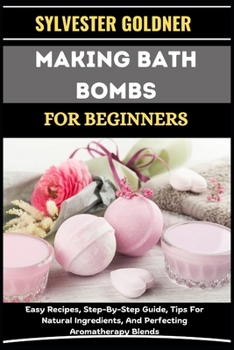 MAKING BATH BOMBS FOR BEGINNERS: Easy Recipes, Step-By-Step Guide, Tips For Natural Ingredients, And Perfecting Aromatherapy Blends