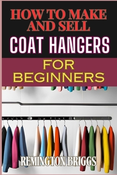 HOW TO MAKE AND SELL COAT HANGERS FOR BEGINNERS: A Step-By-Step Guide To Crafting, Marketing, And Profiting From Handmade Success