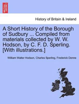 A Short History of the Borough of Sudbury ... Compiled from materials collected by W. W. Hodson, by C. F. D. Sperling. [With illustrations.]