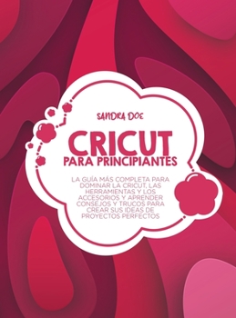 Cricut para principiantes: La guía más completa para dominar la Cricut, las herramientas y los accesorios y aprender consejos y trucos para crear sus ideas de proyectos perfectos