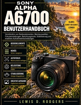 Sony Alpha A6700 Benutzerhandbuch: Verständnis von Bedienelementen, Menüauswahlen, Fokuseinstellungen, Belichtungstools, Stabilisierung und kreativen Aufnahmeentscheidungen (German Edition)