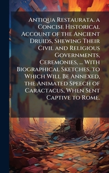 Antiqua Restaurata. a Concise Historical Account of the Ancient Druids, Shewing Their Civil and Religious Governments, Ceremonies, ... With ... of Caractacus, When Sent Captive to Rome.