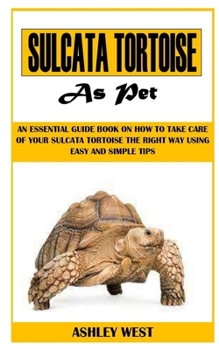 SULCATA TORTOISE AS PET: An Essential Guide Book On How to Take Care Of Your Sulcata Tortoise The Right Way Using Easy And Simple Tips