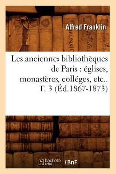 Paperback Les Anciennes Bibliothèques de Paris: Églises, Monastères, Colléges, Etc.. T. 3 (Éd.1867-1873) [French] Book