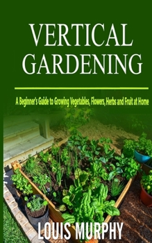 Vertical Gardening: A Beginner's Guide to Growing Vegetables, Flowers, Herbs and Fruit at Home