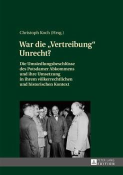 War Die Vertreibung Unrecht?: Die Umsiedlungsbeschluesse Des Potsdamer Abkommens Und Ihre Umsetzung in Ihrem Voelkerrechtlichen Und Historischen Kontext