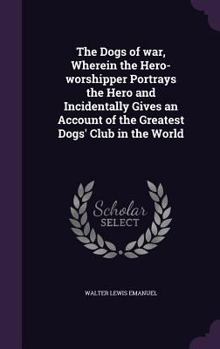 Hardcover The Dogs of war, Wherein the Hero-worshipper Portrays the Hero and Incidentally Gives an Account of the Greatest Dogs' Club in the World Book