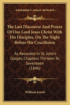 The Last Discourse And Prayer Of Our Lord Jesus Christ With His Disciples, On The Night Before His Crucifixion: As Recorded In St. John's Gospel, Chapters Thirteen To Seventeen