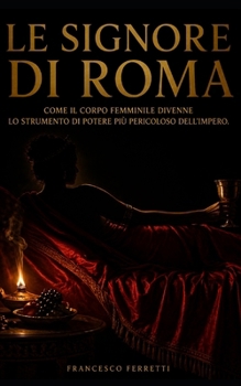 Le Signore di Roma: Come il corpo femminile divenne lo strumento di potere più pericoloso dell'Impero (Italian Edition)