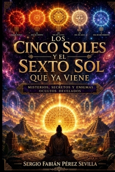 LOS CINCO SOLES Y EL SEXTO SOL QUE YA VIENE.: Misterios, Secretos y Enigmas Ocultos Develados. (Spanish Edition)