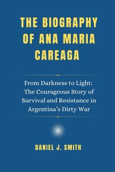 The Biography of Ana Maria Careaga: From Darkness to Light: The Courageous Story of Survival and Resistance in Argentina’s Dirty War"
