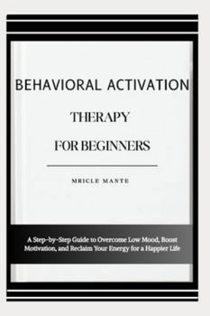 BEHAVIORAL ACTIVATION THERAPY FOR BEGINNERS: A Step-by-Step Guide to Overcome Low Mood, Boost Motivation, and Reclaim Your Energy for a Happier Life