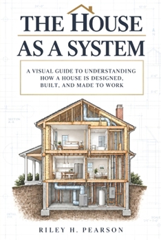 The House as a System: A visual guide to understanding how a house is designed, built, and made to work
