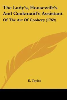 The Lady's, Housewife's, and Cookmaid's Assistant: Or, the art of Cookery Explained and Adapted to the Meanest Capacity. ... By E. Taylor