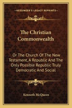 The Christian Commonwealth: Or The Church Of The New Testament, A Republic And The Only Possible Republic Truly Democratic And Social