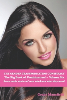 The Gender Transformation Conspiracy ~ The Big Book of Feminization ~ Volume Six: Seven erotic stories of men who know what they want!