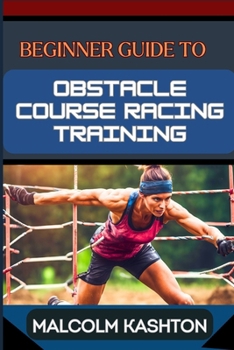BEGINNER GUIDE TO OBSTACLE COURSE RACING TRAINING: Ultimate Guide To Training, Techniques, And Success Strategies For Conquering Mud Runs To Boost Agility And Strength
