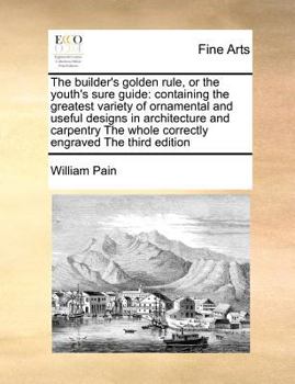 The Builder's Golden Rule, or the Youth's Sure Guide: Containing the Greatest Variety of Ornamental and Useful Designs in Architecture and Carpentry The Whole Correctly Engraved The Third Edition