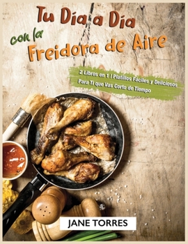 Tu D?a a D?a con la Freidora de Aire: 2 Libros en 1 - Platillos F?ciles y Deliciosos Para Ti que Vas Corto de Tiempo