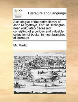 A catalogue of the entire library of John Murgatroyd, Esq: of Heslington, near York, lately deceased: consisting of a curious and valuable collection of books, in most branches of literature