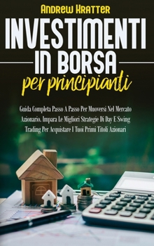 Investimenti in borsa per principianti: Guida Completa Passo A Passo Per Muoversi Nel Mercato Azionario. Impara Le Migliori Strategie Di Day E Swing Trading Per Acquistare I Tuoi Primi Titoli Azionari
