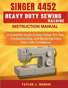 Singer 4452 Heavy Duty Sewing Machine Instruction Manual: A Complete Guide to Easy Setup, Pro Tips, Troubleshooting, and Mastering Every Stitch with Confidence
