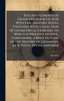 Euclid's Elements of Geometry [Book 1-6, 11,12] With Explanatory Notes; Together With a Selection of Geometrical Exercises. to Which Is Prefixed an ... of Geometry. by R. Potts. [With] Appendix