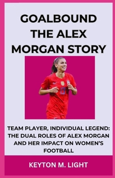 GOALBOUND THE ALEX MORGAN STORY: TEAM PLAYER, INDIVIDUAL LEGEND: THE DUAL ROLES OF ALEX MORGAN AND HER IMPACT ON WOMEN’S FOOTBALL B0CNM78NQG Book Cover
