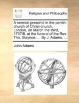 A sermon preach'd in the parish-church of Christ-church, London, on March the third, 1707/8. at the funeral of the Rev. Tho. Staynoe, ... By J. Adams, ...