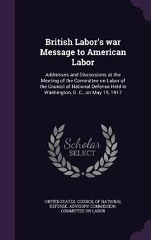 British Labor's war Message to American Labor: Addresses and Discussions at the Meeting of the Committee on Labor of the Council of National Defense Held in Washington, D. C., on May 15, 1917