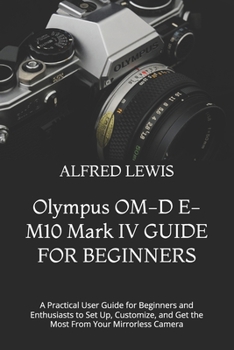 Olympus OM-D E-M10 Mark IV GUIDE FOR BEGINNERS: A Practical User Guide for Beginners and Enthusiasts to Set Up, Customize, and Get the Most From Your Mirrorless Camera