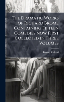 The Dramatic Works of Richard Brome Containing Fifteen Comedies now First Collected in Three Volumes