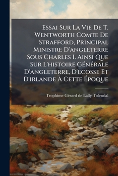 Essai Sur La Vie de T. Wentworth Comte de Strafford, Principal Ministre D'Angleterre Sous Charles I. Ainsi Que Sur L'Histoire G N Rale D'Angleterre, D