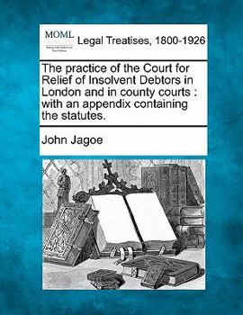 Paperback The Practice of the Court for Relief of Insolvent Debtors in London and in County Courts: With an Appendix Containing the Statutes. Book