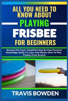 Paperback All You Need to Know about Playing Frisbee for Beginners: Beyond The Court, Simplified Step By Step Practical Knowledge Guide To Learn And Master How Book