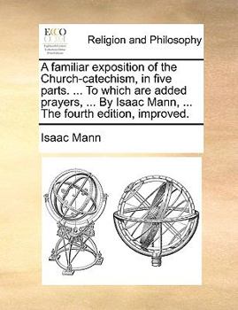 A familiar exposition of the Church-catechism, in five parts. ... To which are added prayers, ... By Isaac Mann, ... The fourth edition, improved.