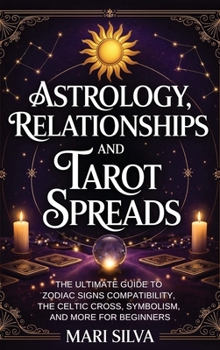 Astrology, Relationships, and Tarot Spreads: the Ultimate Guide to Zodiac Signs Compatibility, the Celtic Cross, Symbolism, and More for Beginners