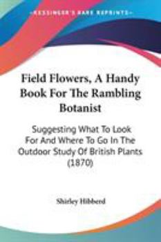 Field Flowers, A Handy Book For The Rambling Botanist: Suggesting What To Look For And Where To Go In The Outdoor Study Of British Plants