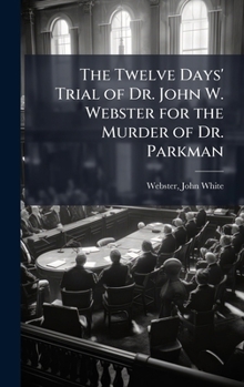 The Twelve Days' Trial of Dr. John W. Webster for the Murder of Dr. Parkman