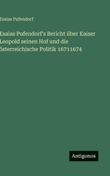 Esaias Pufendorf's Bericht über Kaiser Leopold seinen Hof und die österreichische Politik 16711674