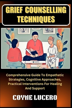 GRIEF COUNSELLING TECHNIQUES: Comprehensive Guide To Empathetic Strategies, Cognitive Approaches, Practical Interventions For Healing And Support