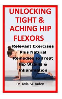 Unlocking Tight & Aching Hip Flexors: : Relevant Exercises Plus Natural Remedies to Treat Hip Strains & Inflammation