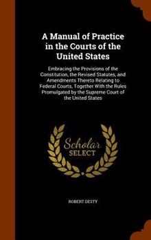 A Manual of Practice in the Courts of the United States: Embracing the Provisions of the Constitution, the Revised Statutes, and Amendments Thereto Relating to Federal Courts, Together with the Rules 