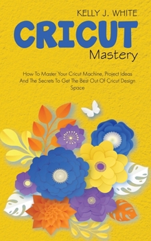 Hardcover Cricut Mastery: How To Master Your Cricut Machine, Project Ideas And The Secrets To Get The Best Out Of Cricut Design Space Book