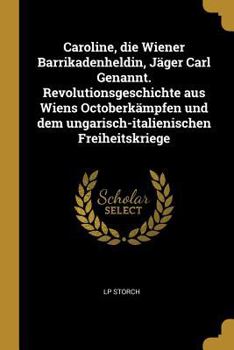 Caroline, die Wiener Barrikadenheldin, J�ger Carl Genannt. Revolutionsgeschichte aus Wiens Octoberk�mpfen und dem ungarisch-italienischen Freiheitskriege