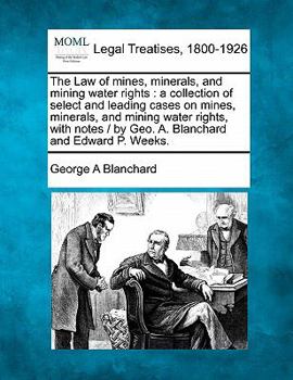 The Law of mines, minerals, and mining water rights: a collection of select and leading cases on mines, minerals, and mining water rights, with notes / by Geo. A. Blanchard and Edward P. Weeks.