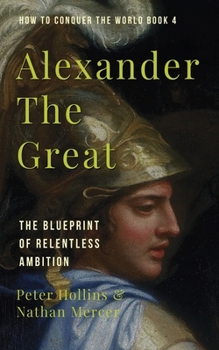 Alexander the Great : The Blueprint of Relentless Ambition (How to Conquer the World Book 4)