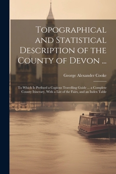 Topographical and Statistical Description of the County of Devon ...: To Which is Prefixed a Copious Travelling Guide ... a Complete County Itinerary, With a List of the Fairs, and an Index Table