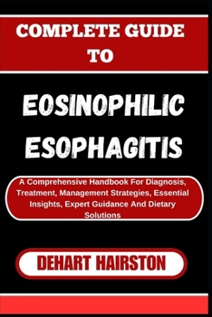 COMPLETE GUIDE TO EOSINOPHILIC ESOPHAGITIS: A Comprehensive Handbook For Diagnosis, Treatment, Management Strategies, Essential Insights, Expert Guidance And Dietary Solutions